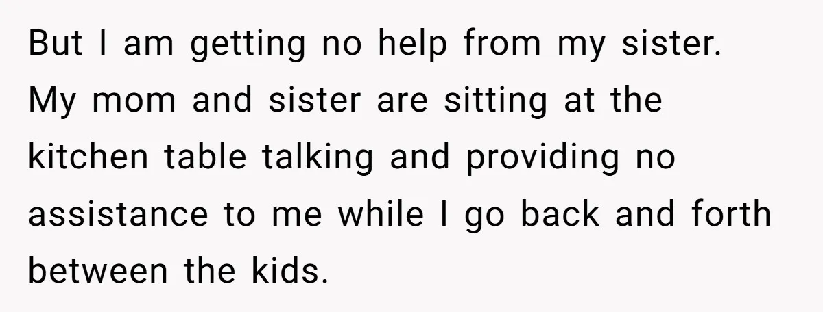 But I am getting no help from my sister. My mom and sister are sitting at the kitchen table talking and providing no assistance to me while I go back...
