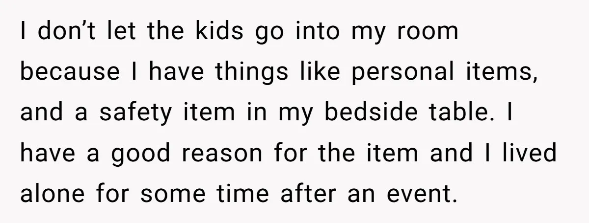 I don’t let the kids go into my room because I have things like personal items, and a safety item in my bedside table. I have a good reason for...