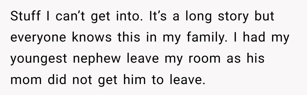 Stuff I can’t get into. It’s a long story but everyone knows this in my family. I had my youngest nephew leave my room as his mom did not get...