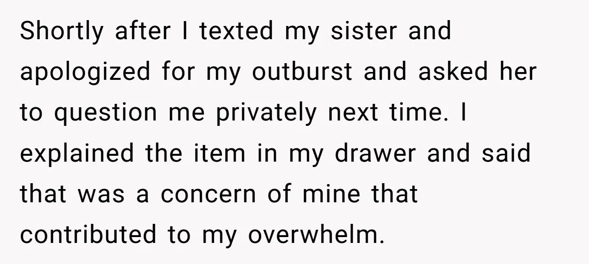 Shortly after I texted my sister and apologized for my outburst and asked her to question me privately next time. I explained the item in my drawer and said that...