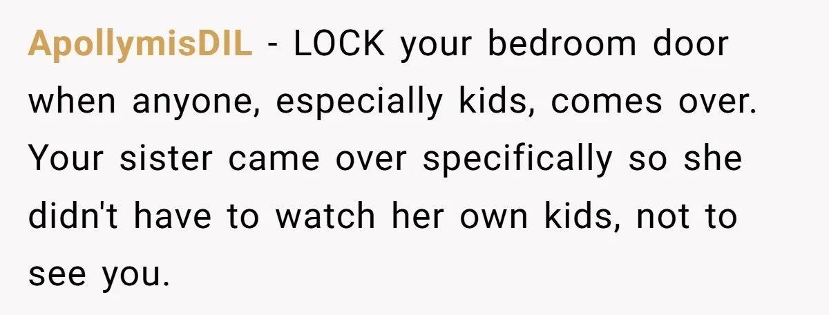 ApollymisDIL − LOCK your bedroom door when anyone, especially kids, comes over. Your sister came over specifically so she didn't have to watch her own kids, not to see you.