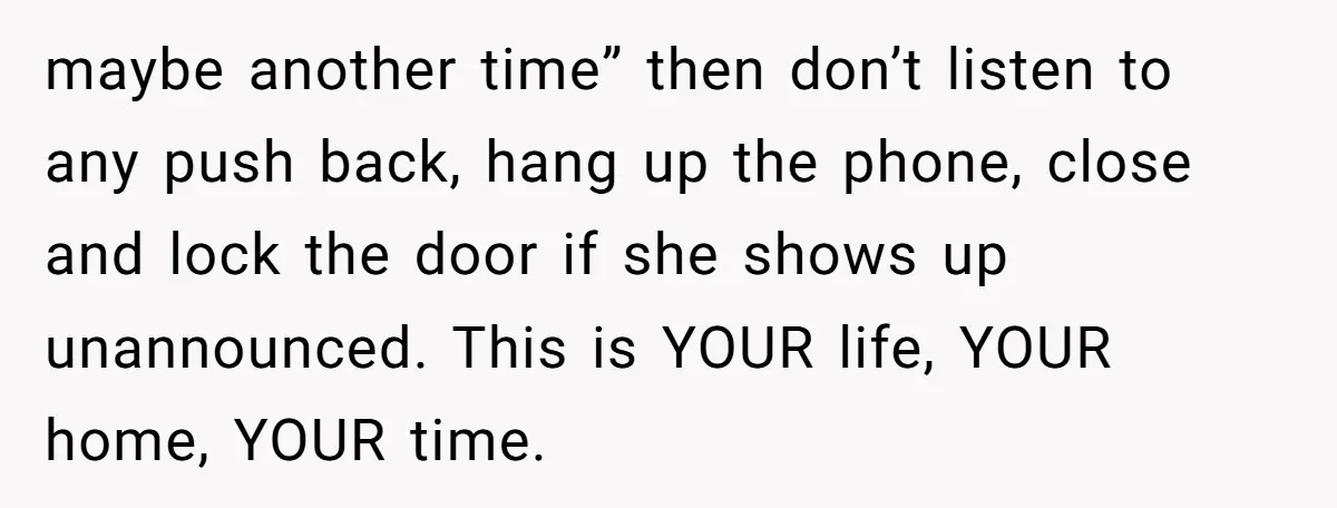 maybe another time” then don’t listen to any push back, hang up the phone, close and lock the door if she shows up unannounced. This is YOUR life, YOUR home,...