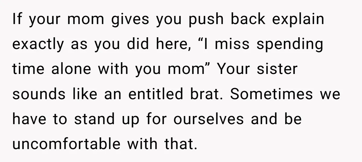 If your mom gives you push back explain exactly as you did here, “I miss spending time alone with you mom” Your sister sounds like an entitled brat. Sometimes we...