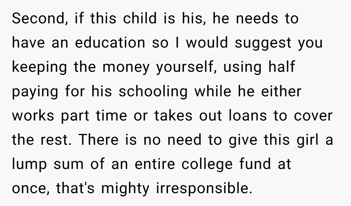 Second, if this child is his, he needs to have an education so I would suggest you keeping the money yourself, using half paying for his schooling while he either...
