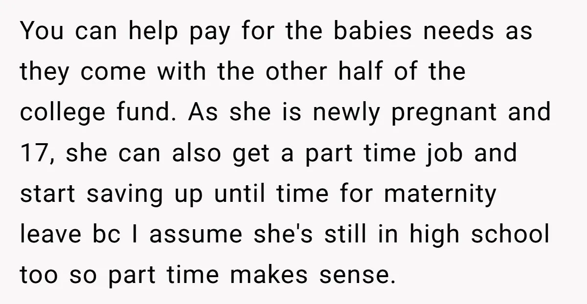 You can help pay for the babies needs as they come with the other half of the college fund. As she is newly pregnant and 17, she can also get...