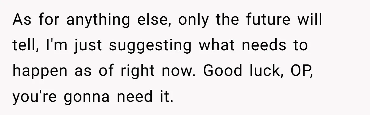 As for anything else, only the future will tell, I'm just suggesting what needs to happen as of right now. Good luck, OP, you're gonna need it.