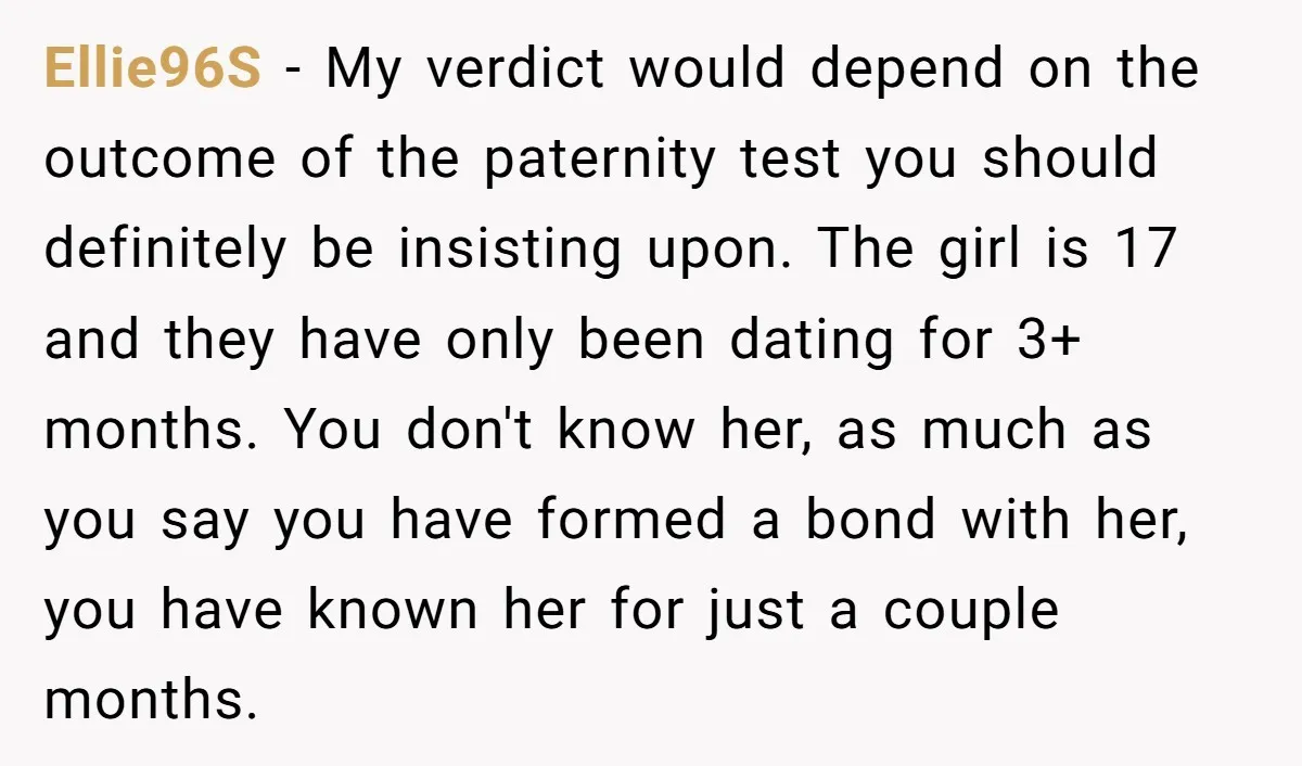 Ellie96S - My verdict would depend on the outcome of the paternity test you should definitely be insisting upon. The girl is 17 and they have only been dating for...