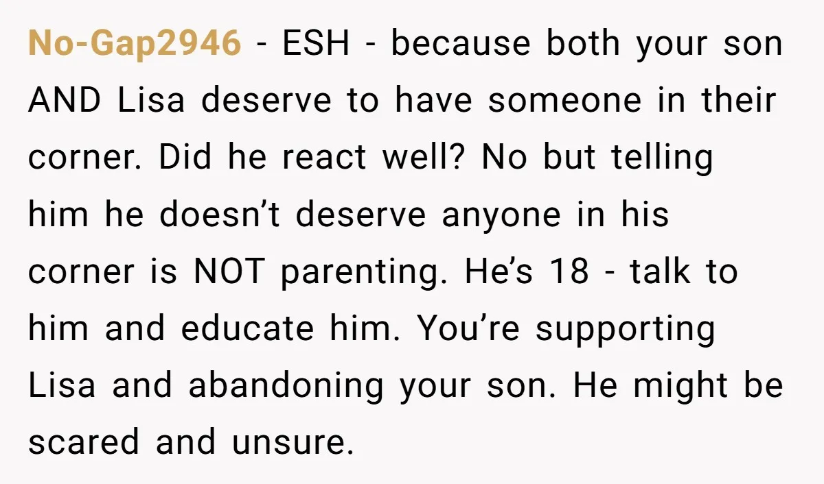 No-Gap2946 - ESH - because both your son AND Lisa deserve to have someone in their corner. Did he react well? No but telling him he doesn’t deserve anyone in...