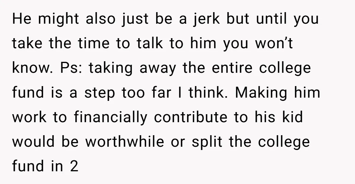 He might also just be a jerk but until you take the time to talk to him you won’t know. Ps: taking away the entire college fund is a step...
