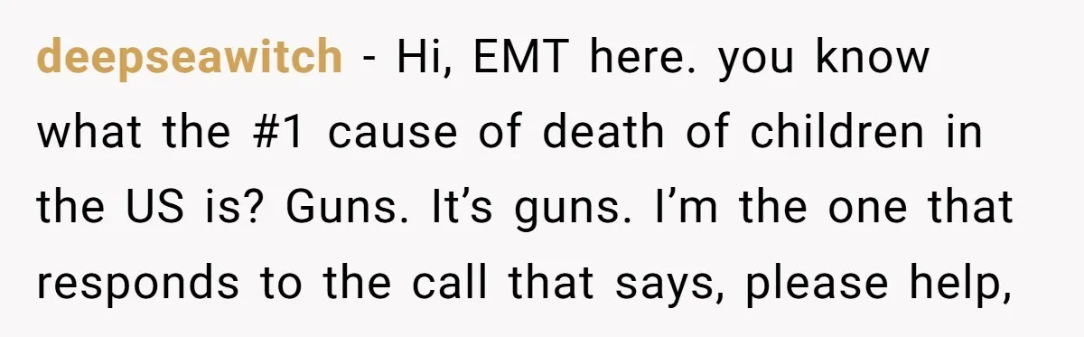 deepseawitch − Hi, EMT here. you know what the #1 cause of death of children in the US is? Guns. It’s guns. I’m the one that responds to the call...