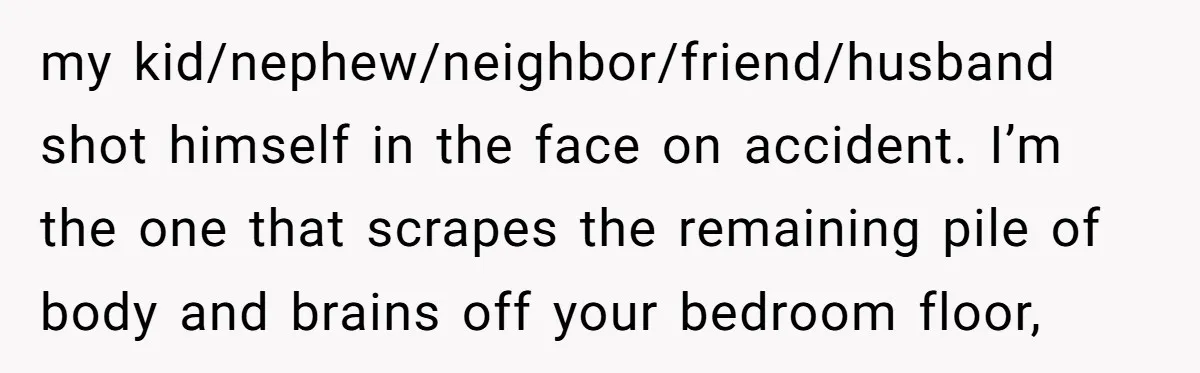 my kid/nephew/neighbor/friend/husband shot himself in the face on accident. I’m the one that scrapes the remaining pile of body and brains off your bedroom floor,