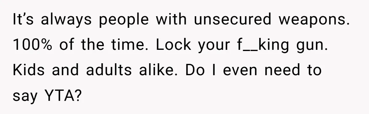 It’s always people with unsecured weapons. 100% of the time. Lock your f__king gun. Kids and adults alike. Do I even need to say YTA?