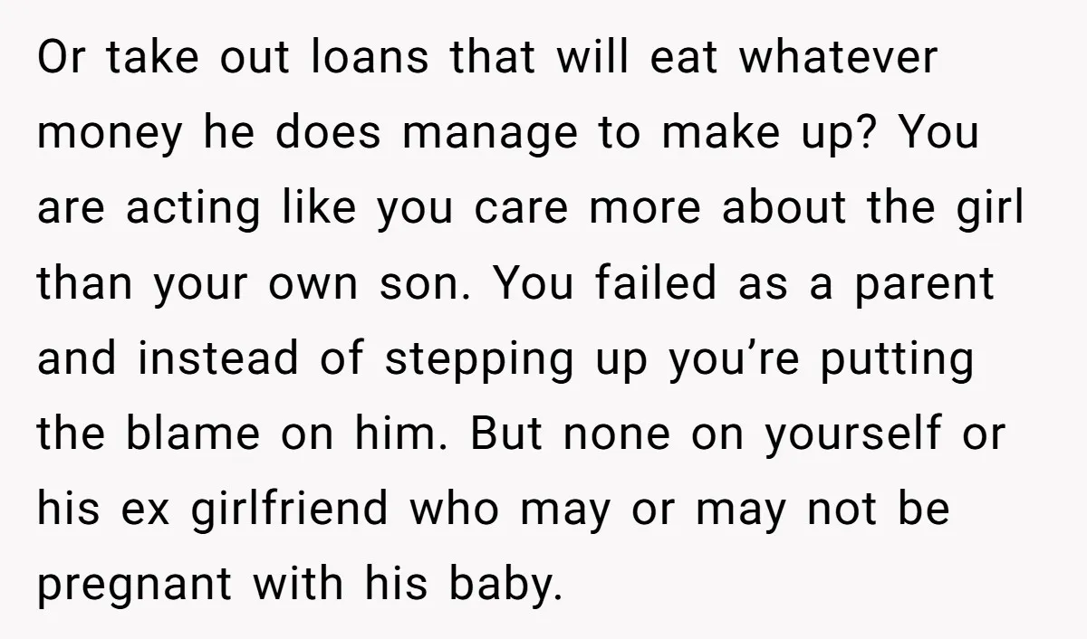 Or take out loans that will eat whatever money he does manage to make up? You are acting like you care more about the girl than your own son. You...