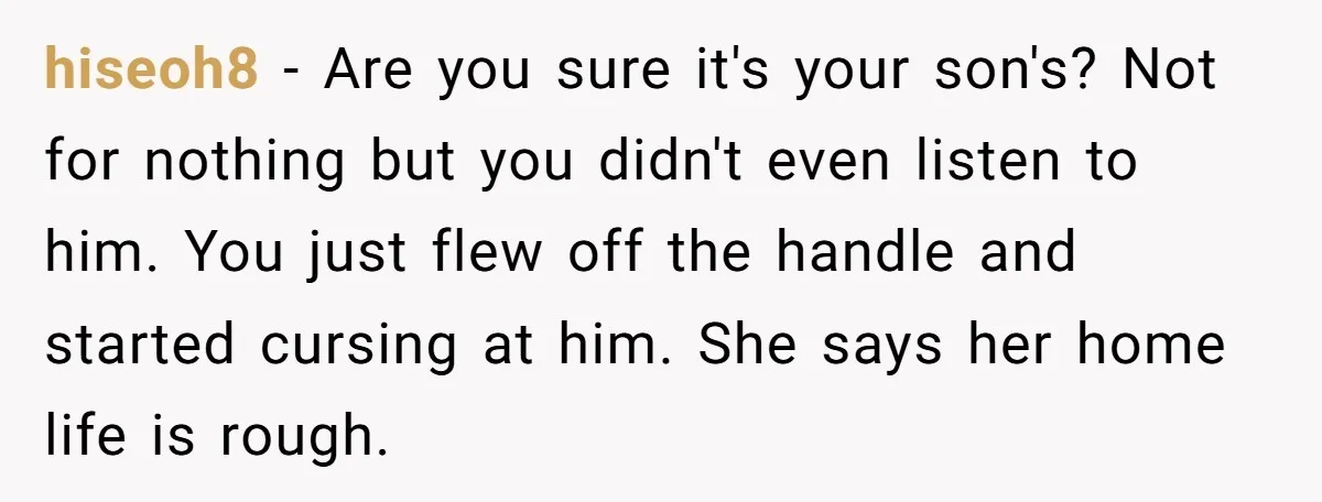 hiseoh8 - Are you sure it's your son's? Not for nothing but you didn't even listen to him. You just flew off the handle and started cursing at him. She...