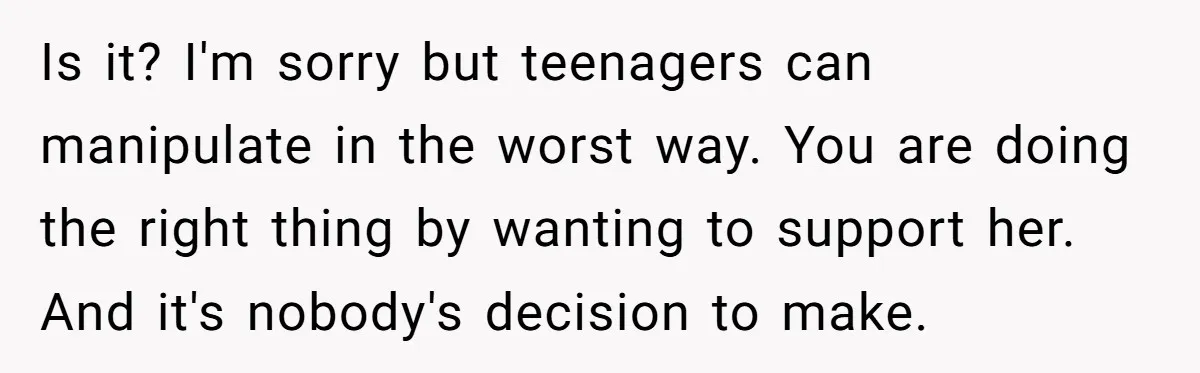 Is it? I'm sorry but teenagers can manipulate in the worst way. You are doing the right thing by wanting to support her. And it's nobody's decision to make.