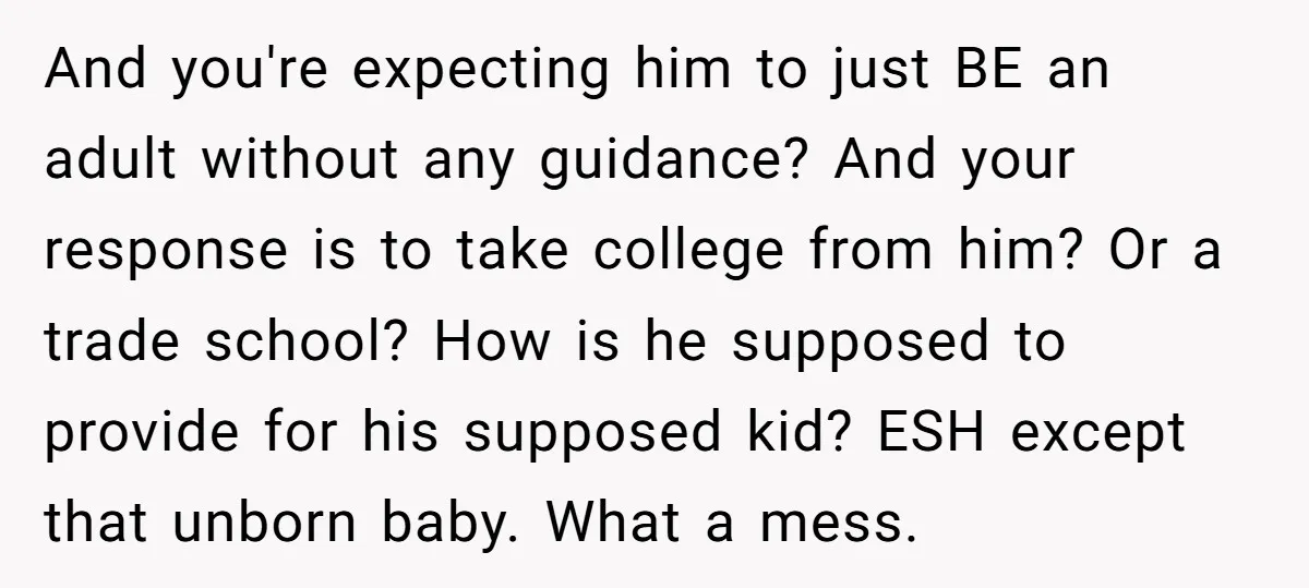 And you're expecting him to just BE an adult without any guidance? And your response is to take college from him? Or a trade school? How is he supposed to...