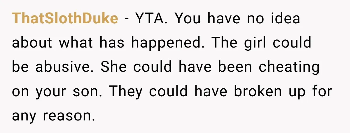 ThatSlothDuke - YTA. You have no idea about what has happened. The girl could be abusive. She could have been cheating on your son. They could have broken up for...