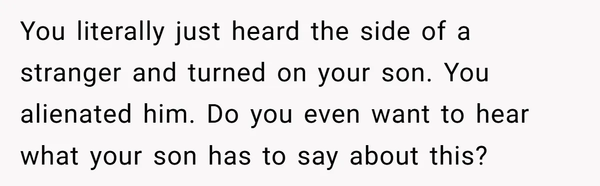 You literally just heard the side of a stranger and turned on your son. You alienated him. Do you even want to hear what your son has to say about...
