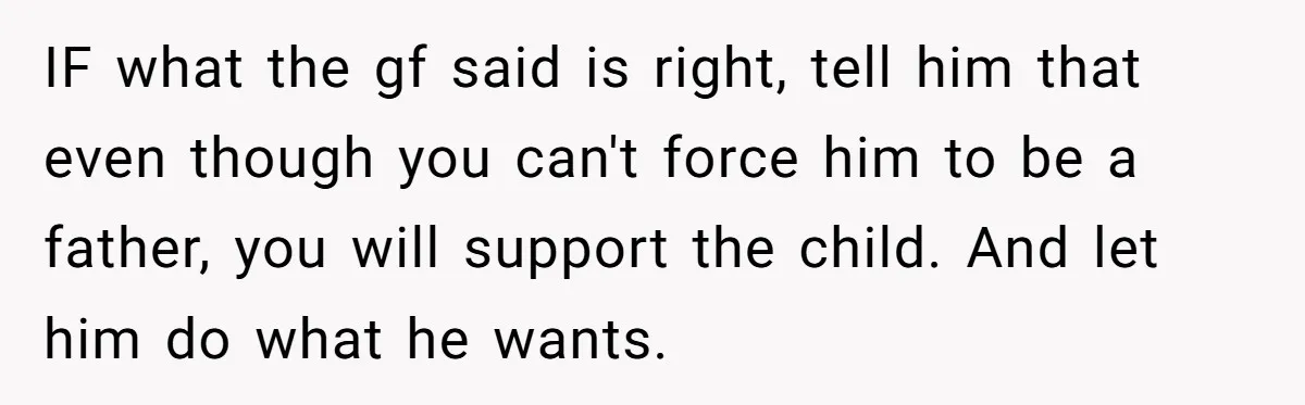 IF what the gf said is right, tell him that even though you can't force him to be a father, you will support the child. And let him do what...