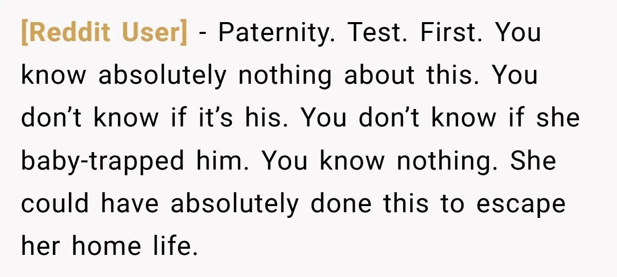 [Reddit User] - Paternity. Test. First. You know absolutely nothing about this. You don’t know if it’s his. You don’t know if she baby-trapped him. You know nothing. She could...