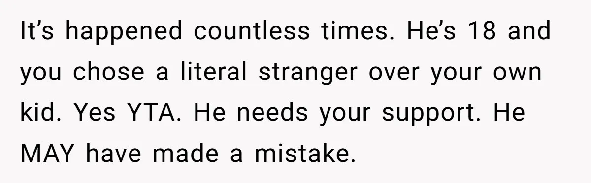 It’s happened countless times. He’s 18 and you chose a literal stranger over your own kid. Yes YTA. He needs your support. He MAY have made a mistake.