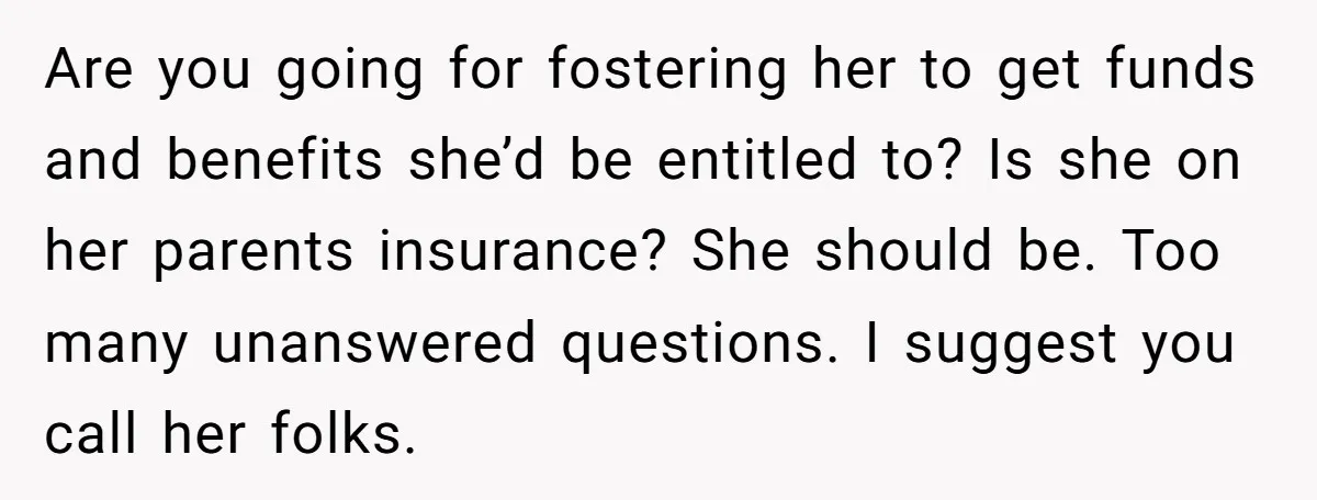 Are you going for fostering her to get funds and benefits she’d be entitled to? Is she on her parents insurance? She should be. Too many unanswered questions. I suggest...