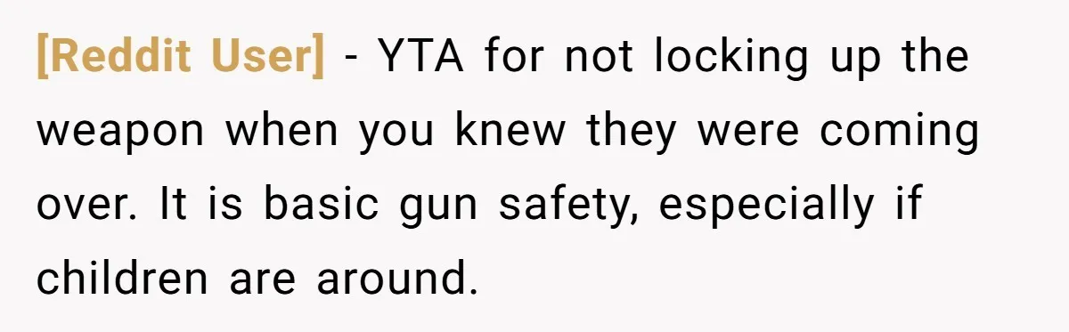 [Reddit User] − YTA for not locking up the weapon when you knew they were coming over. It is basic gun safety, especially if children are around.