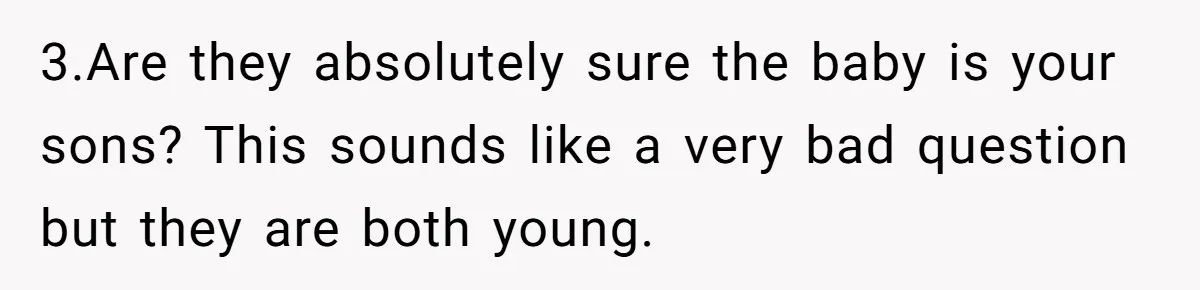 3.Are they absolutely sure the baby is your sons? This sounds like a very bad question but they are both young.