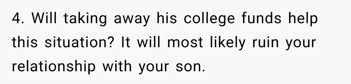 4. Will taking away his college funds help this situation? It will most likely ruin your relationship with your son.