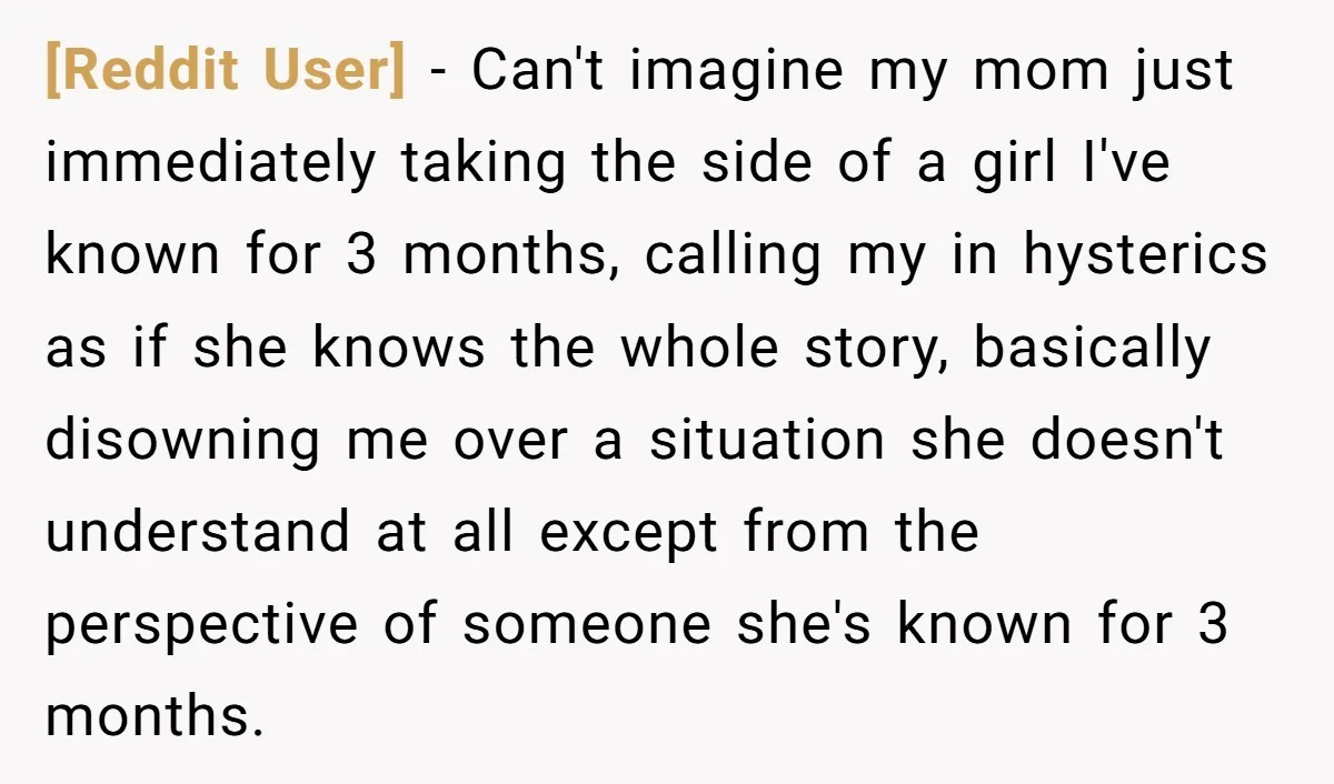 [Reddit User] - Can't imagine my mom just immediately taking the side of a girl I've known for 3 months, calling my in hysterics as if she knows the whole...