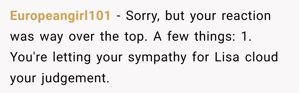 Europeangirl101 - Sorry, but your reaction was way over the top. A few things: 1. You're letting your sympathy for Lisa cloud your judgement.