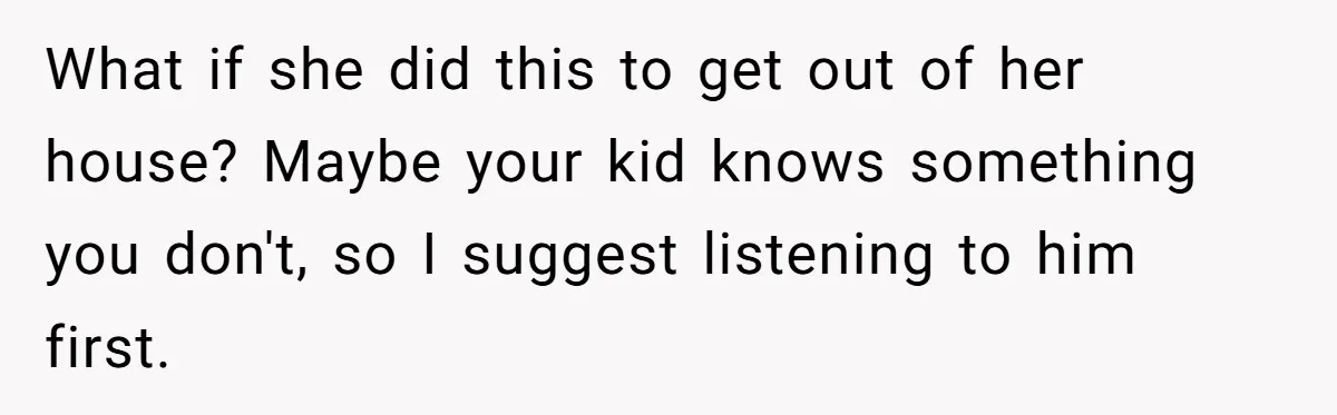 What if she did this to get out of her house? Maybe your kid knows something you don't, so I suggest listening to him first.