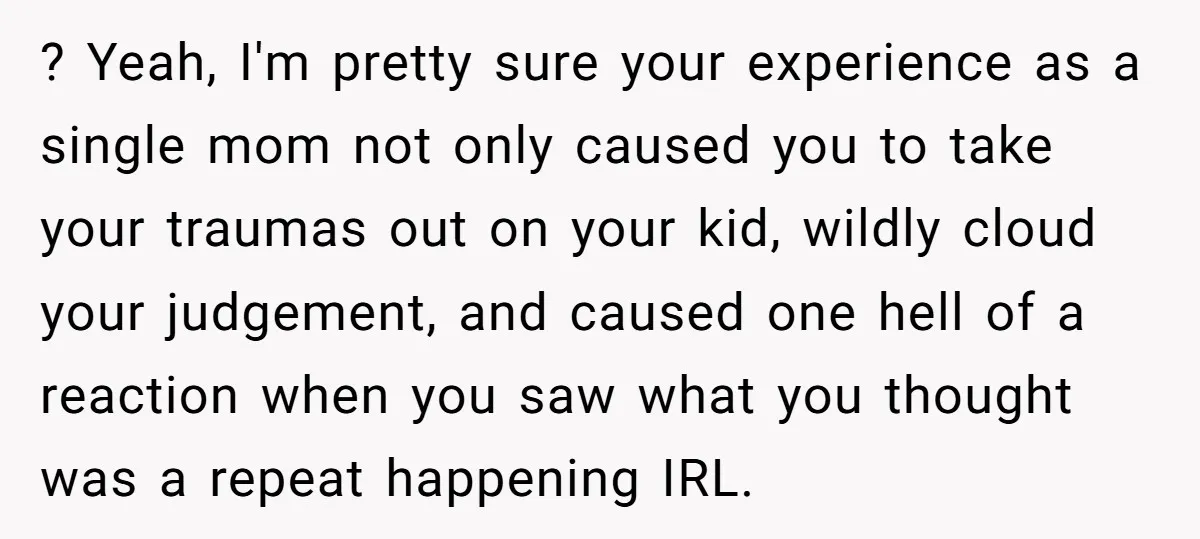 ? Yeah, I'm pretty sure your experience as a single mom not only caused you to take your traumas out on your kid, wildly cloud your judgement, and caused one...