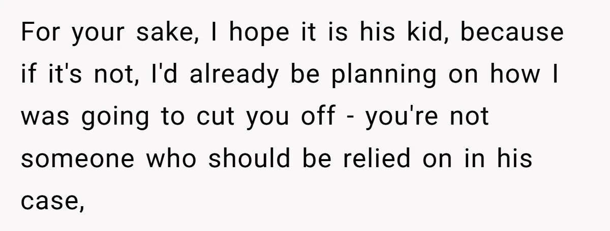 For your sake, I hope it is his kid, because if it's not, I'd already be planning on how I was going to cut you off - you're not someone...
