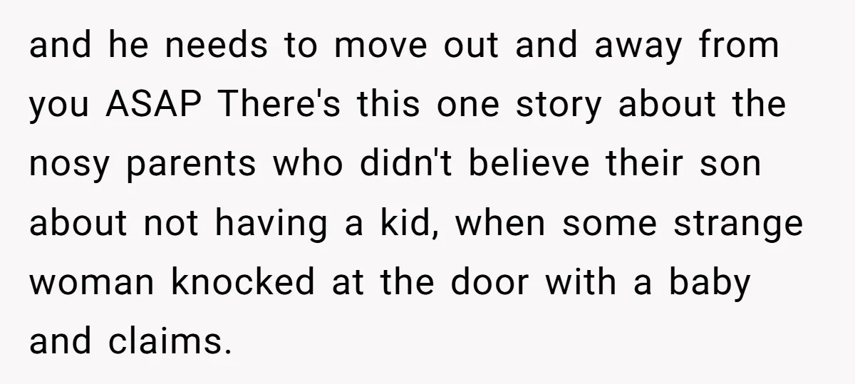 and he needs to move out and away from you ASAP There's this one story about the nosy parents who didn't believe their son about not having a kid, when...