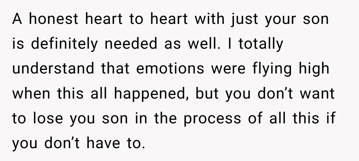 A honest heart to heart with just your son is definitely needed as well. I totally understand that emotions were flying high when this all happened, but you don’t want...