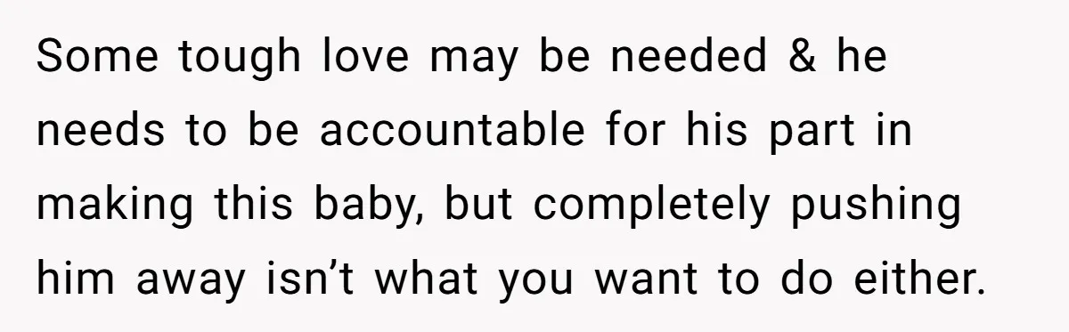 Some tough love may be needed & he needs to be accountable for his part in making this baby, but completely pushing him away isn’t what you want to do...