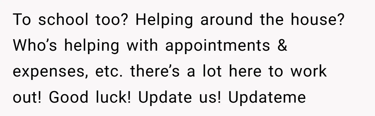 To school too? Helping around the house? Who’s helping with appointments & expenses, etc. there’s a lot here to work out! Good luck! Update us! Updateme