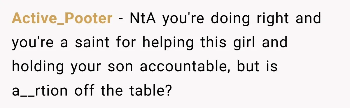 Active_Pooter - NtA you're doing right and you're a saint for helping this girl and holding your son accountable, but is a__rtion off the table?