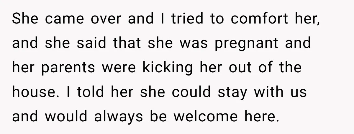 She came over and I tried to comfort her, and she said that she was pregnant and her parents were kicking her out of the house. I told her she...