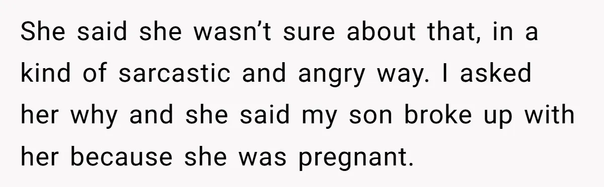She said she wasn’t sure about that, in a kind of sarcastic and angry way. I asked her why and she said my son broke up with her because she...