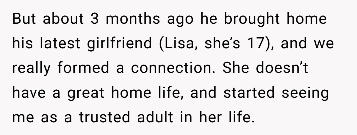 But about 3 months ago he brought home his latest girlfriend (Lisa, she’s 17), and we really formed a connection. She doesn’t have a great home life, and started seeing...