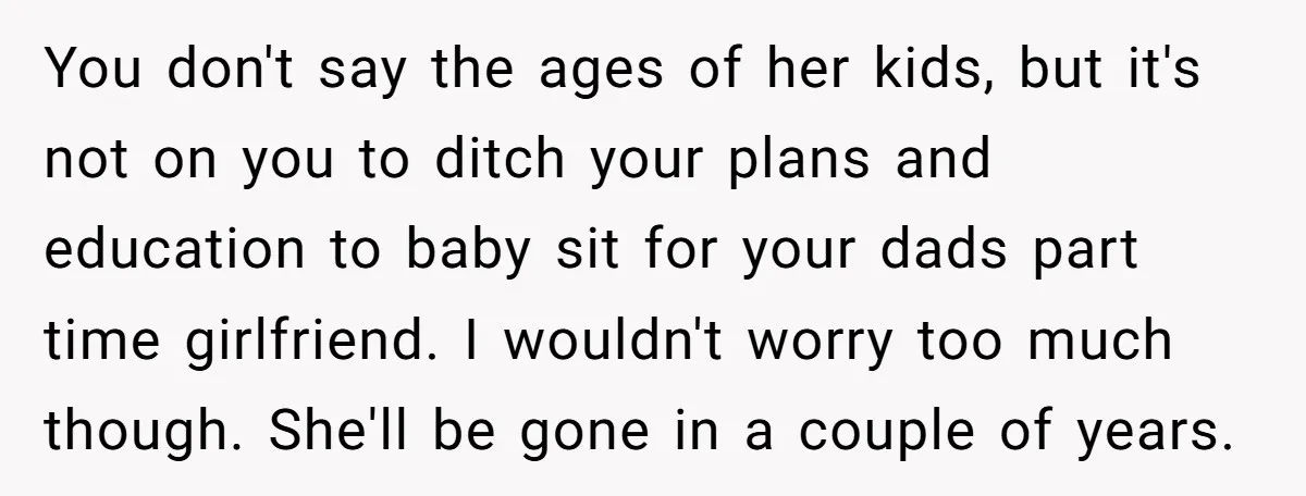 You don't say the ages of her kids, but it's not on you to ditch your plans and education to baby sit for your dads part time girlfriend. I wouldn't...