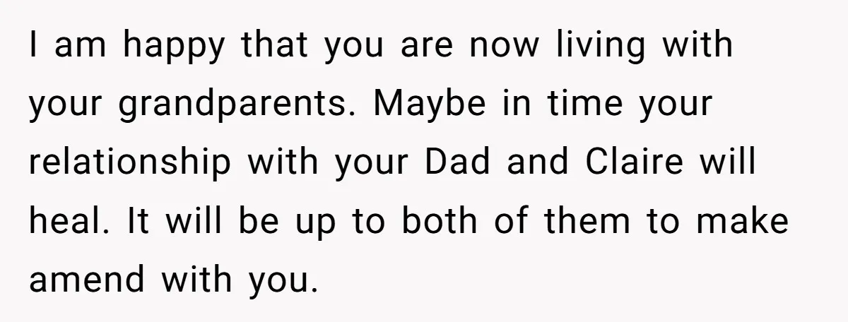 I am happy that you are now living with your grandparents. Maybe in time your relationship with your Dad and Claire will heal. It will be up to both of...