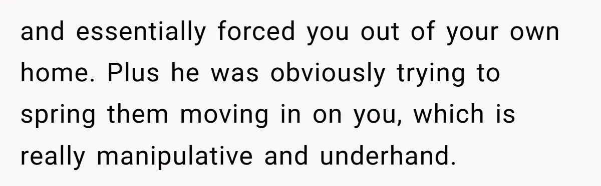 and essentially forced you out of your own home. Plus he was obviously trying to spring them moving in on you, which is really manipulative and underhand.