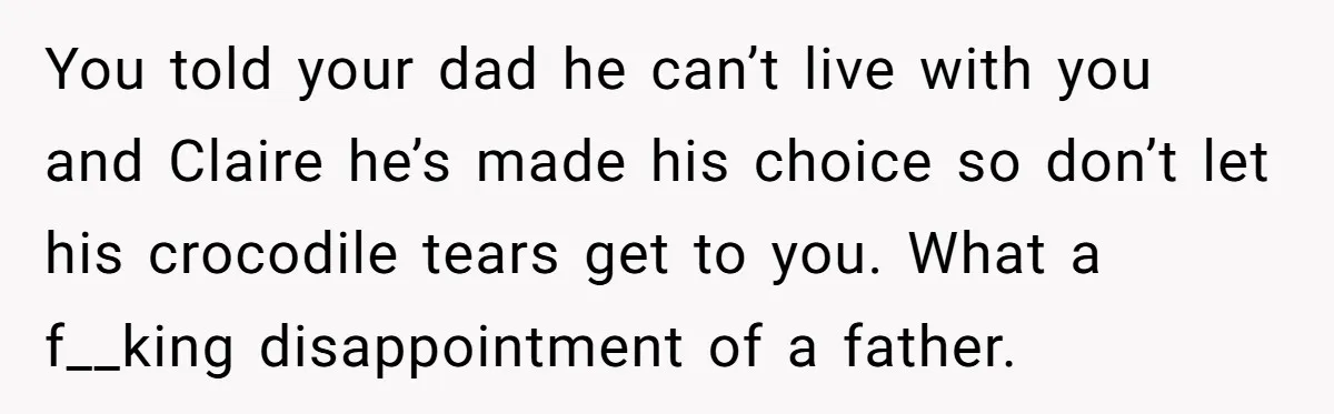 You told your dad he can’t live with you and Claire he’s made his choice so don’t let his crocodile tears get to you. What a f__king disappointment of a...