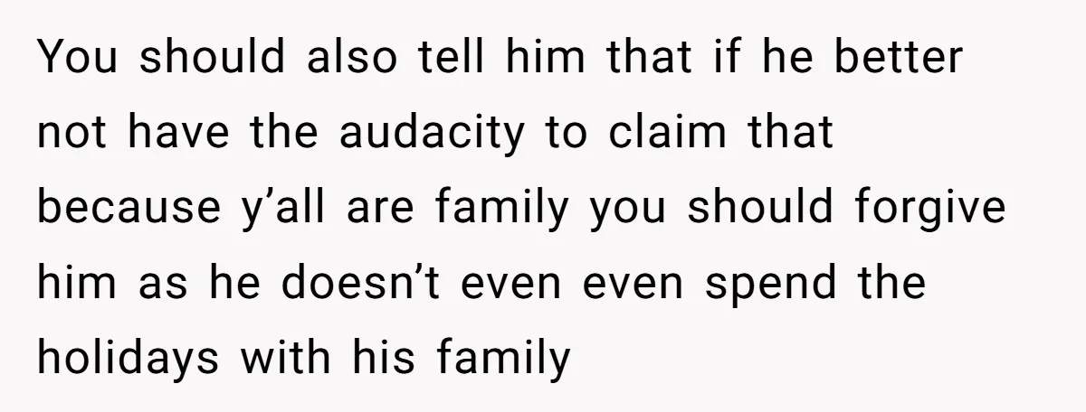 You should also tell him that if he better not have the audacity to claim that because y’all are family you should forgive him as he doesn’t even even spend...