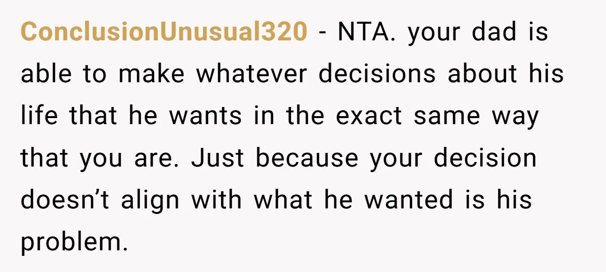ConclusionUnusual320 − NTA. your dad is able to make whatever decisions about his life that he wants in the exact same way that you are. Just because your decision doesn’t...
