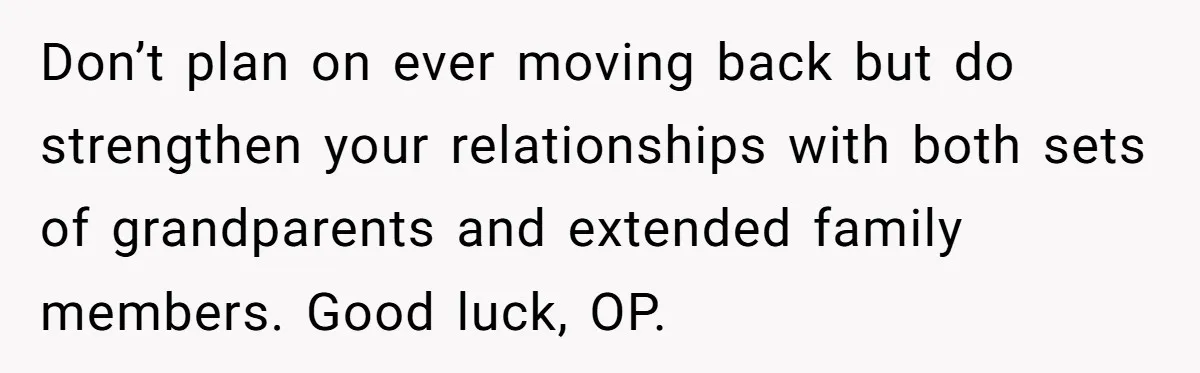 Don’t plan on ever moving back but do strengthen your relationships with both sets of grandparents and extended family members. Good luck, OP.