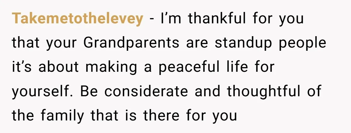 Takemetothelevey − I’m thankful for you that your Grandparents are standup people it’s about making a peaceful life for yourself. Be considerate and thoughtful of the family that is there...